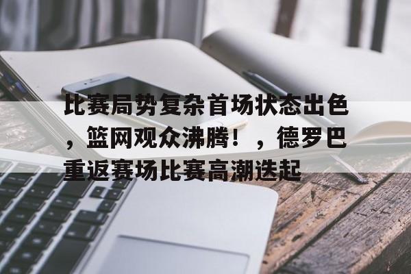九游官方入口-包含比赛局势复杂首场状态出色，篮网观众沸腾！，德罗巴重返赛场比赛高潮迭起的词条