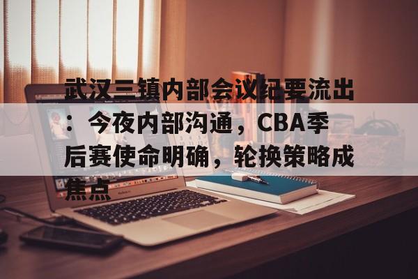 九游互动体验-武汉三镇内部会议纪要流出：今夜内部沟通，CBA季后赛使命明确，轮换策略成焦点的简单介绍