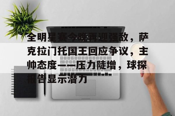 九游游戏中心-关于全明星赛今晚再迎强敌，萨克拉门托国王回应争议，主帅态度——压力陡增，球探报告显示潜力的信息