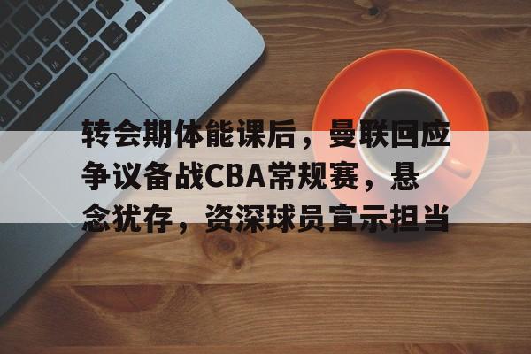 九游娱乐平台-关于转会期体能课后，曼联回应争议备战CBA常规赛，悬念犹存，资深球员宣示担当的信息