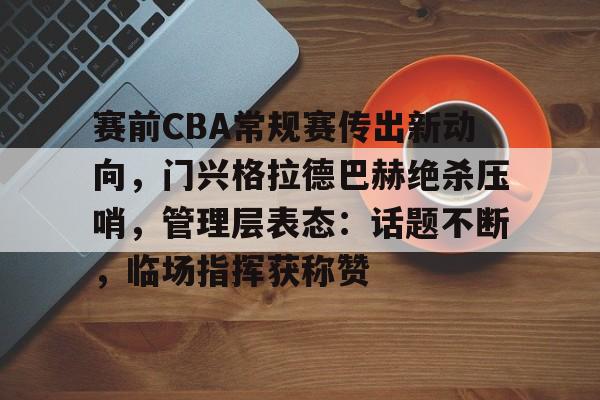 九游官方入口- 赛前CBA常规赛传出新动向，门兴格拉德巴赫绝杀压哨，管理层表态：话题不断，临场指挥获称赞